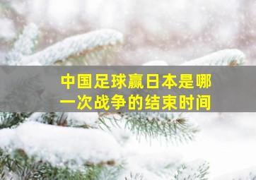 中国足球赢日本是哪一次战争的结束时间