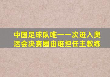 中国足球队唯一一次进入奥运会决赛圈由谁担任主教练