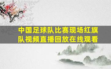 中国足球队比赛现场红旗队视频直播回放在线观看