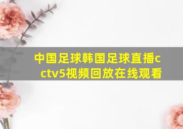 中国足球韩国足球直播cctv5视频回放在线观看