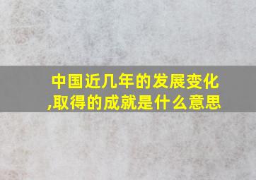 中国近几年的发展变化,取得的成就是什么意思