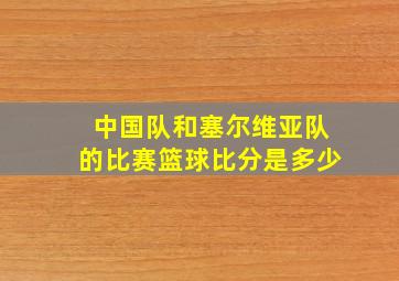 中国队和塞尔维亚队的比赛篮球比分是多少