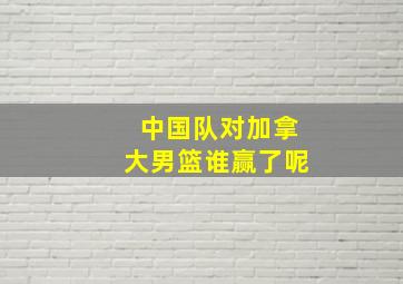 中国队对加拿大男篮谁赢了呢