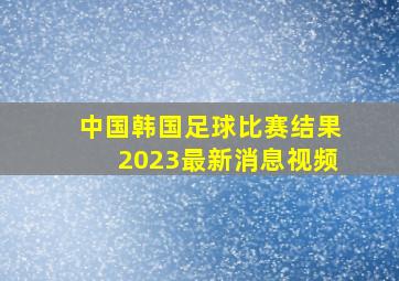 中国韩国足球比赛结果2023最新消息视频