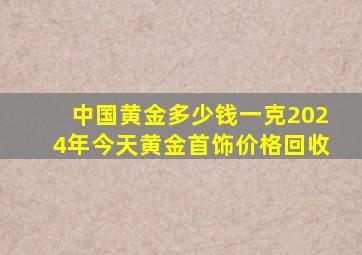 中国黄金多少钱一克2024年今天黄金首饰价格回收