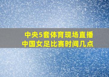 中央5套体育现场直播中国女足比赛时间几点