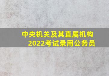 中央机关及其直属机构2022考试录用公务员