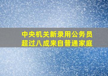 中央机关新录用公务员超过八成来自普通家庭