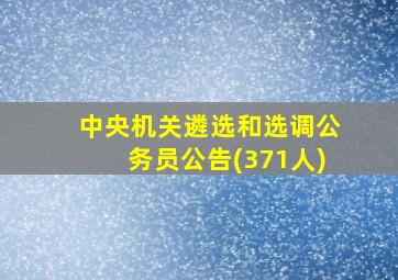 中央机关遴选和选调公务员公告(371人)