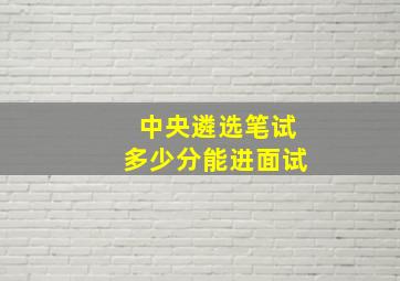 中央遴选笔试多少分能进面试