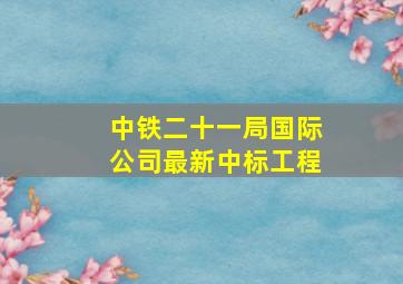 中铁二十一局国际公司最新中标工程