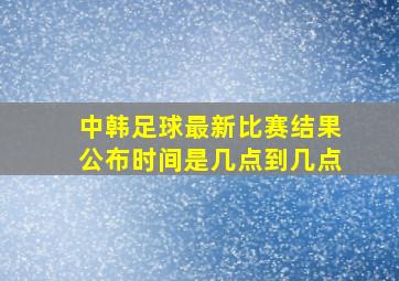 中韩足球最新比赛结果公布时间是几点到几点