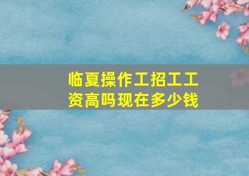 临夏操作工招工工资高吗现在多少钱