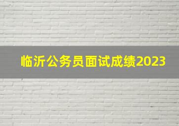 临沂公务员面试成绩2023