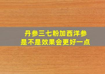 丹参三七粉加西洋参是不是效果会更好一点