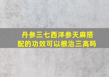 丹参三七西洋参天麻搭配的功效可以根治三高吗