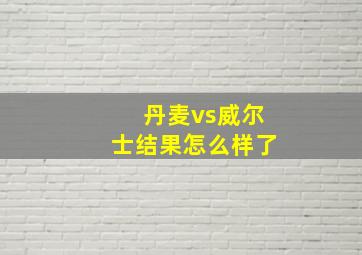 丹麦vs威尔士结果怎么样了