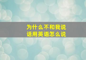 为什么不和我说话用英语怎么说