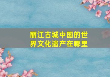 丽江古城中国的世界文化遗产在哪里