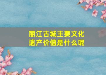 丽江古城主要文化遗产价值是什么呢