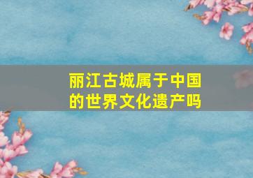 丽江古城属于中国的世界文化遗产吗