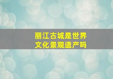 丽江古城是世界文化景观遗产吗