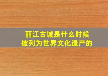 丽江古城是什么时候被列为世界文化遗产的