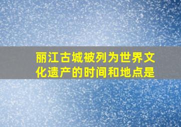 丽江古城被列为世界文化遗产的时间和地点是