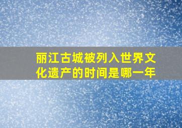 丽江古城被列入世界文化遗产的时间是哪一年