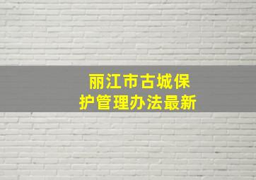 丽江市古城保护管理办法最新