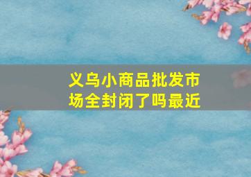 义乌小商品批发市场全封闭了吗最近