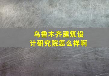 乌鲁木齐建筑设计研究院怎么样啊