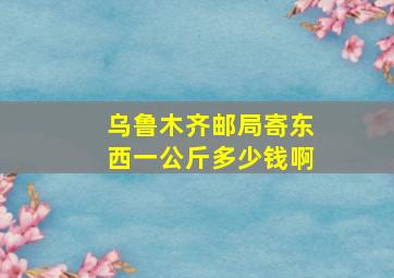 乌鲁木齐邮局寄东西一公斤多少钱啊