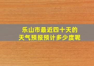 乐山市最近四十天的天气预报预计多少度呢