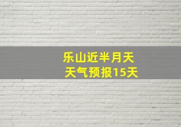 乐山近半月天天气预报15天