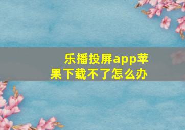 乐播投屏app苹果下载不了怎么办