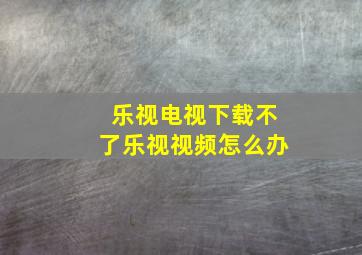 乐视电视下载不了乐视视频怎么办