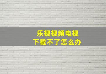 乐视视频电视下载不了怎么办