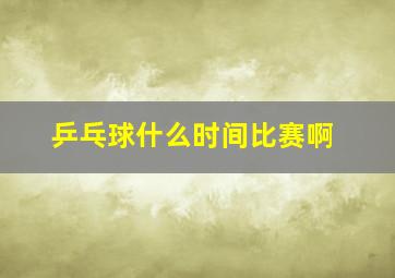 乒乓球什么时间比赛啊