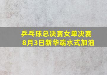 乒乓球总决赛女单决赛8月3日新华端水式加油