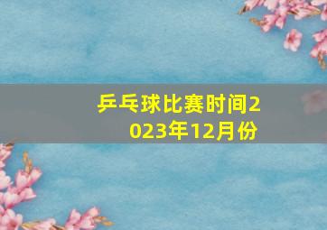 乒乓球比赛时间2023年12月份