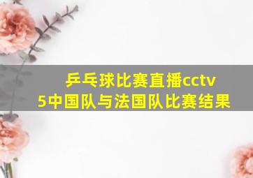 乒乓球比赛直播cctv5中国队与法国队比赛结果