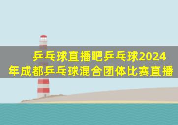 乒乓球直播吧乒乓球2024年成都乒乓球混合团体比赛直播