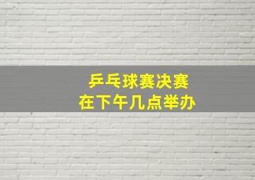 乒乓球赛决赛在下午几点举办