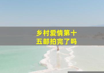 乡村爱情第十五部拍完了吗