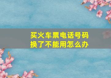 买火车票电话号码换了不能用怎么办