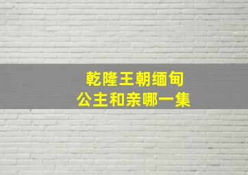 乾隆王朝缅甸公主和亲哪一集