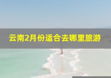 云南2月份适合去哪里旅游