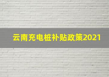 云南充电桩补贴政策2021