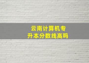 云南计算机专升本分数线高吗